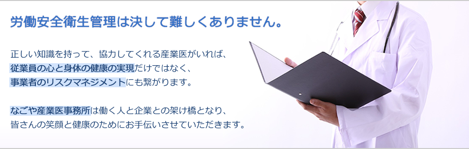 労働安全衛生管理は決して難しくありません。正しい知識を持って、協力してくれる産業医がいれば、従業員の心と身体の健康の実現だけではなく、事業者のリスクマネジメントにも繋がります。なごや産業医事務所は働く人と企業との架け橋となり、皆さんの笑顔と健康のためにお手伝いさせていただきます。